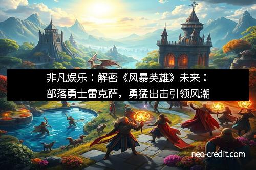 非凡娱乐：解密《风暴英雄》未来：部落勇士雷克萨，勇猛出击引领风潮